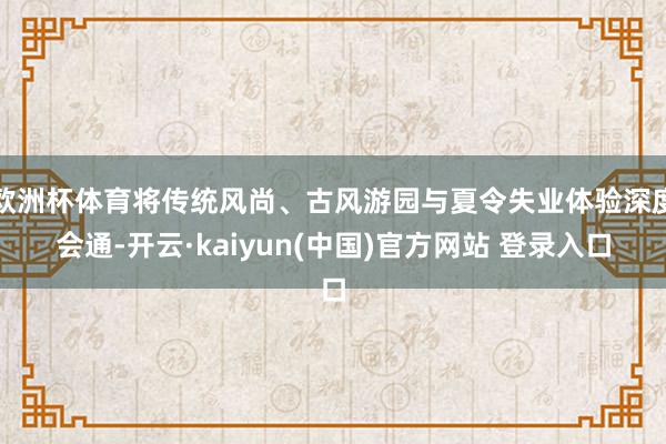 欧洲杯体育将传统风尚、古风游园与夏令失业体验深度会通-开云·kaiyun(中国)官方网站 登录入口