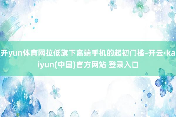 开yun体育网拉低旗下高端手机的起初门槛-开云·kaiyun(中国)官方网站 登录入口