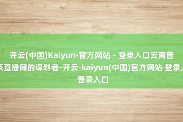 开云(中国)Kaiyun·官方网站 - 登录入口云南普洱茶直播间的谋划者-开云·kaiyun(中国)官方网站 登录入口