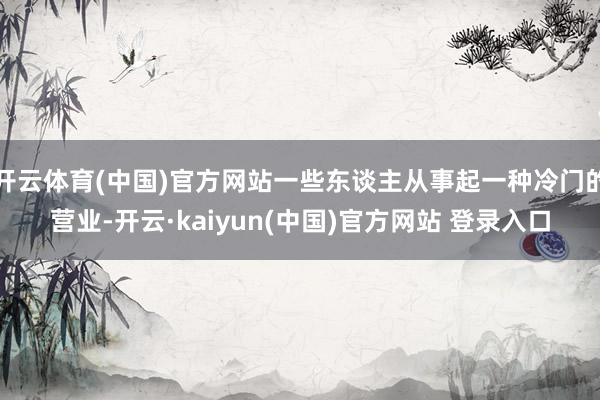 开云体育(中国)官方网站一些东谈主从事起一种冷门的营业-开云·kaiyun(中国)官方网站 登录入口