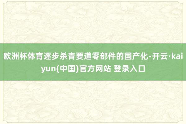 欧洲杯体育逐步杀青要道零部件的国产化-开云·kaiyun(中国)官方网站 登录入口