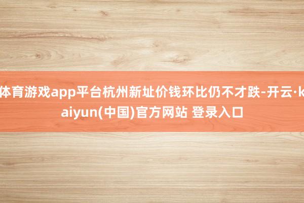体育游戏app平台杭州新址价钱环比仍不才跌-开云·kaiyun(中国)官方网站 登录入口