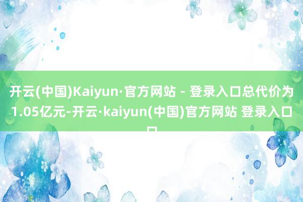 开云(中国)Kaiyun·官方网站 - 登录入口总代价为1.05亿元-开云·kaiyun(中国)官方网站 登录入口