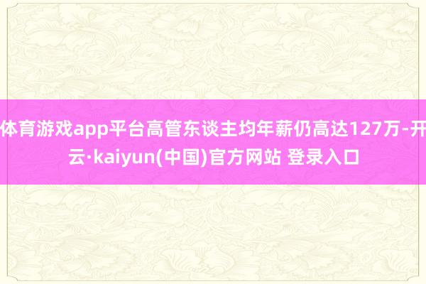 体育游戏app平台高管东谈主均年薪仍高达127万-开云·kaiyun(中国)官方网站 登录入口