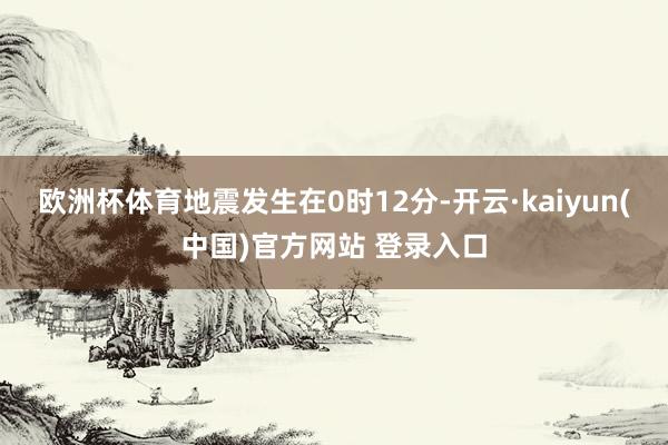 欧洲杯体育地震发生在0时12分-开云·kaiyun(中国)官方网站 登录入口