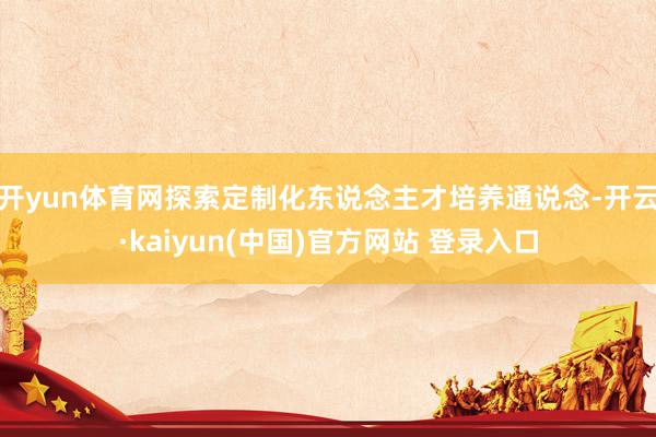 开yun体育网探索定制化东说念主才培养通说念-开云·kaiyun(中国)官方网站 登录入口