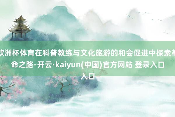 欧洲杯体育在科普教练与文化旅游的和会促进中探索革命之路-开云·kaiyun(中国)官方网站 登录入口