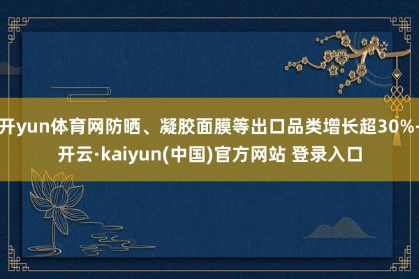 开yun体育网防晒、凝胶面膜等出口品类增长超30%-开云·kaiyun(中国)官方网站 登录入口