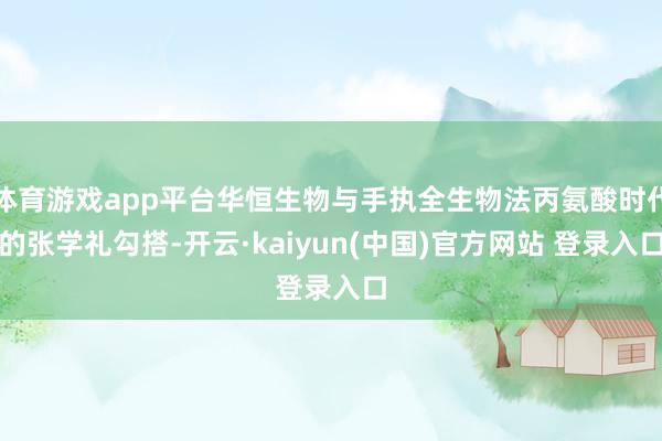 体育游戏app平台华恒生物与手执全生物法丙氨酸时代的张学礼勾搭-开云·kaiyun(中国)官方网站 登录入口