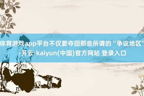 体育游戏app平台不仅要夺回那些所谓的“争议地区”-开云·kaiyun(中国)官方网站 登录入口