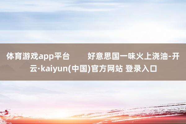 体育游戏app平台        好意思国一味火上浇油-开云·kaiyun(中国)官方网站 登录入口
