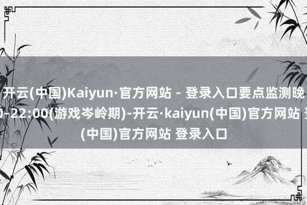 开云(中国)Kaiyun·官方网站 - 登录入口要点监测晚间19:30–22:00(游戏岑岭期)-开云·kaiyun(中国)官方网站 登录入口