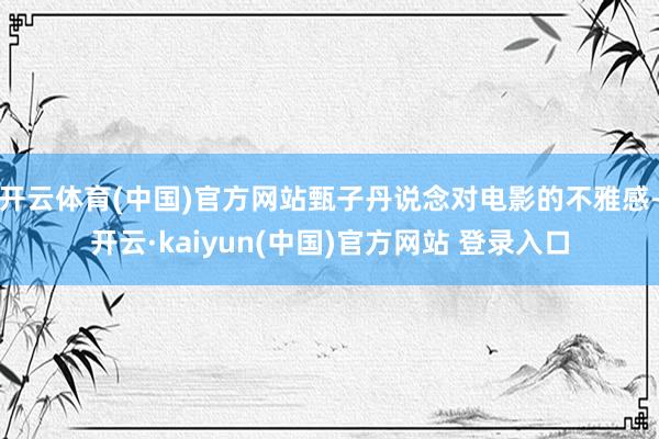开云体育(中国)官方网站甄子丹说念对电影的不雅感-开云·kaiyun(中国)官方网站 登录入口