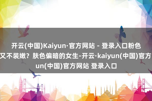 开云(中国)Kaiyun·官方网站 - 登录入口粉色何如穿既减龄又不装嫩？肤色偏暗的女生-开云·kaiyun(中国)官方网站 登录入口