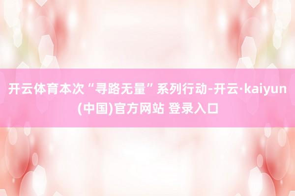 开云体育本次“寻路无量”系列行动-开云·kaiyun(中国)官方网站 登录入口