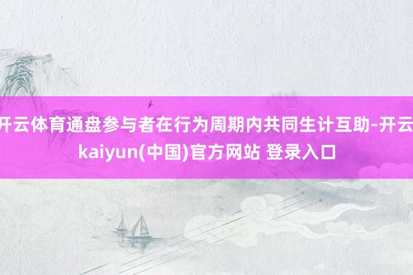 开云体育通盘参与者在行为周期内共同生计互助-开云·kaiyun(中国)官方网站 登录入口