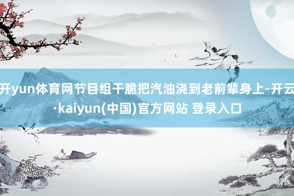 开yun体育网节目组干脆把汽油浇到老前辈身上-开云·kaiyun(中国)官方网站 登录入口