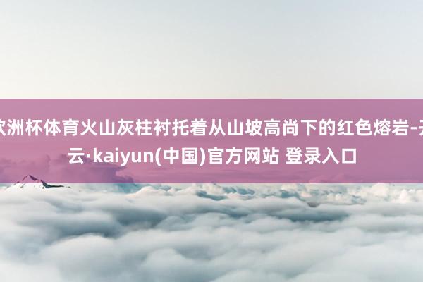 欧洲杯体育火山灰柱衬托着从山坡高尚下的红色熔岩-开云·kaiyun(中国)官方网站 登录入口