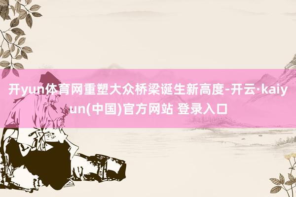 开yun体育网重塑大众桥梁诞生新高度-开云·kaiyun(中国)官方网站 登录入口