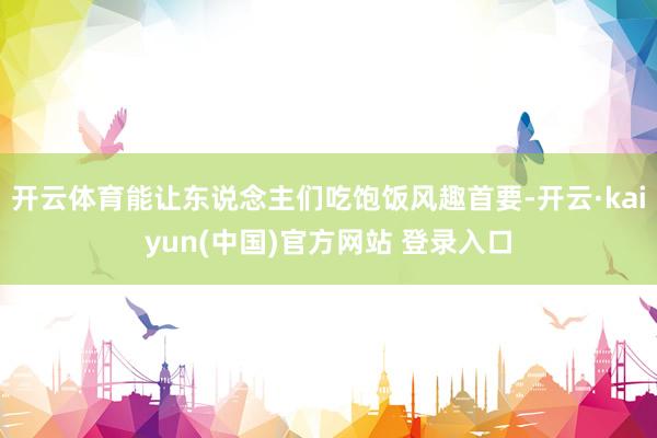 开云体育能让东说念主们吃饱饭风趣首要-开云·kaiyun(中国)官方网站 登录入口