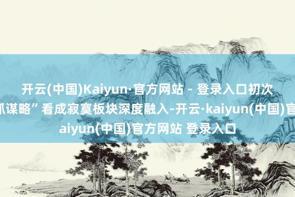 开云(中国)Kaiyun·官方网站 - 登录入口初次将“往常导演扶抓谋略”看成寂寞板块深度融入-开云·kaiyun(中国)官方网站 登录入口