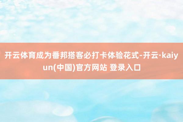 开云体育成为番邦搭客必打卡体验花式-开云·kaiyun(中国)官方网站 登录入口