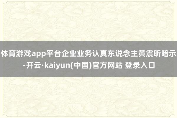 体育游戏app平台　　企业业务认真东说念主黄震昕暗示-开云·kaiyun(中国)官方网站 登录入口