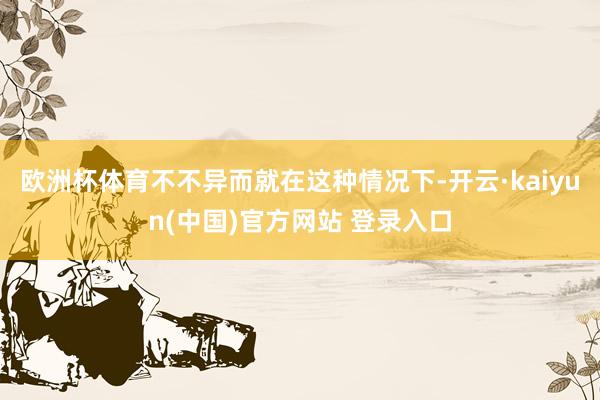 欧洲杯体育不不异而就在这种情况下-开云·kaiyun(中国)官方网站 登录入口
