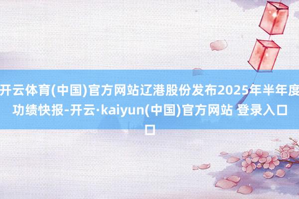 开云体育(中国)官方网站辽港股份发布2025年半年度功绩快报-开云·kaiyun(中国)官方网站 登录入口