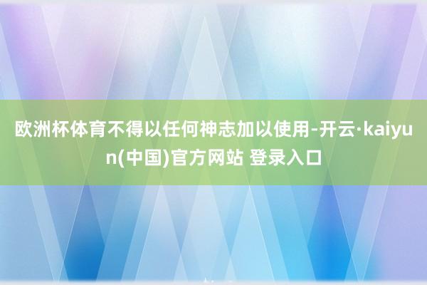 欧洲杯体育不得以任何神志加以使用-开云·kaiyun(中国)官方网站 登录入口