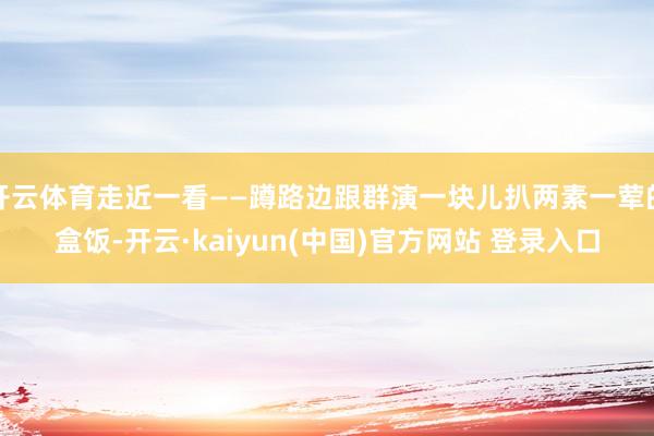 开云体育走近一看——蹲路边跟群演一块儿扒两素一荤的盒饭-开云·kaiyun(中国)官方网站 登录入口