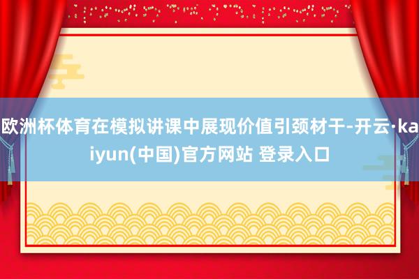 欧洲杯体育在模拟讲课中展现价值引颈材干-开云·kaiyun(中国)官方网站 登录入口