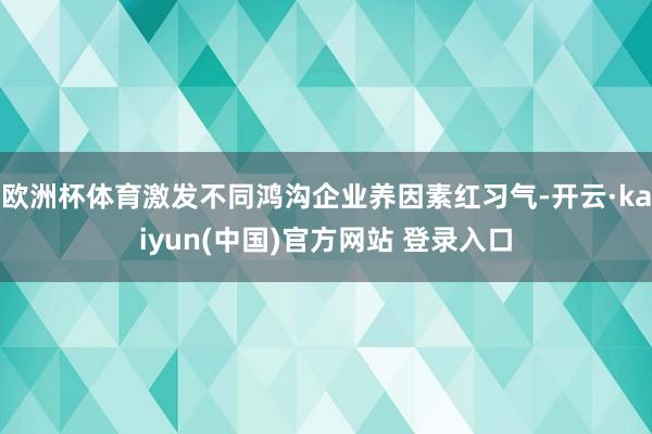 欧洲杯体育激发不同鸿沟企业养因素红习气-开云·kaiyun(中国)官方网站 登录入口