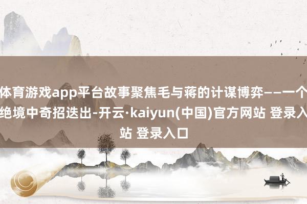 体育游戏app平台故事聚焦毛与蒋的计谋博弈——一个在绝境中奇招迭出-开云·kaiyun(中国)官方网站 登录入口