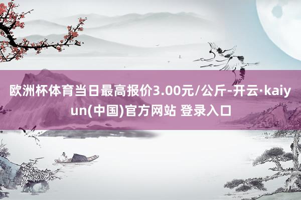 欧洲杯体育当日最高报价3.00元/公斤-开云·kaiyun(中国)官方网站 登录入口