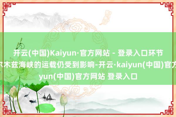 开云(中国)Kaiyun·官方网站 - 登录入口环节航运通说念霍尔木兹海峡的运载仍受到影响-开云·kaiyun(中国)官方网站 登录入口