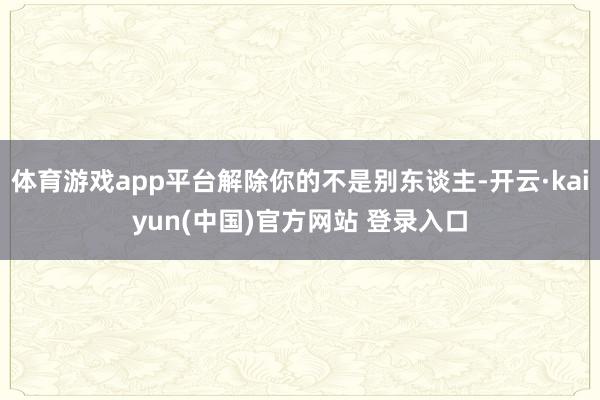 体育游戏app平台解除你的不是别东谈主-开云·kaiyun(中国)官方网站 登录入口