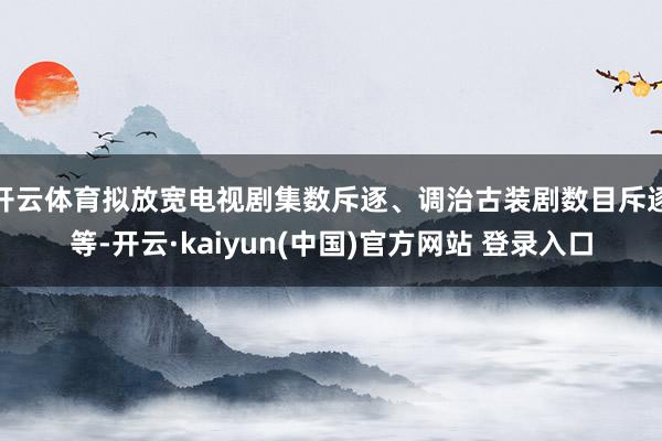 开云体育拟放宽电视剧集数斥逐、调治古装剧数目斥逐等-开云·kaiyun(中国)官方网站 登录入口