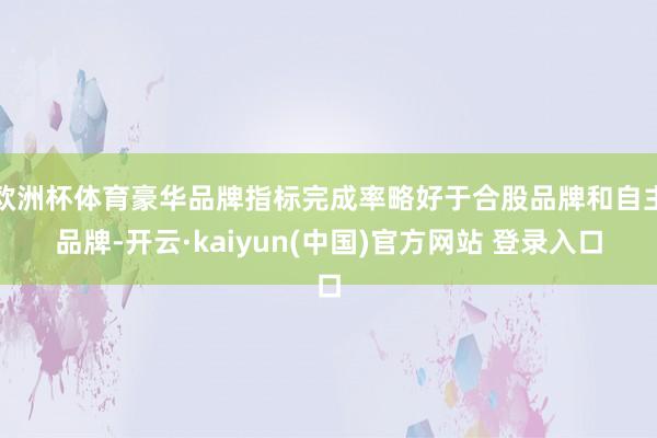 欧洲杯体育豪华品牌指标完成率略好于合股品牌和自主品牌-开云·kaiyun(中国)官方网站 登录入口