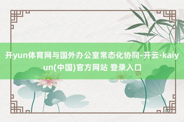 开yun体育网与国外办公室常态化协同-开云·kaiyun(中国)官方网站 登录入口