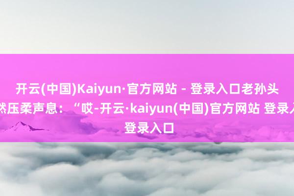 开云(中国)Kaiyun·官方网站 - 登录入口老孙头忽然压柔声息：“哎-开云·kaiyun(中国)官方网站 登录入口