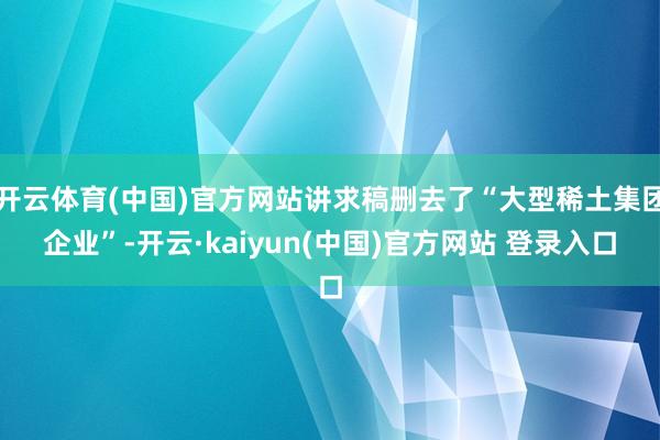 开云体育(中国)官方网站讲求稿删去了“大型稀土集团企业”-开云·kaiyun(中国)官方网站 登录入口