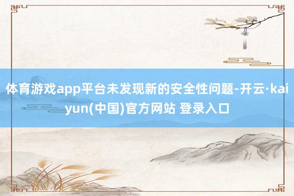 体育游戏app平台未发现新的安全性问题-开云·kaiyun(中国)官方网站 登录入口