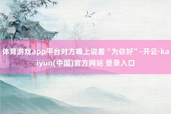 体育游戏app平台对方嘴上说着“为你好”-开云·kaiyun(中国)官方网站 登录入口