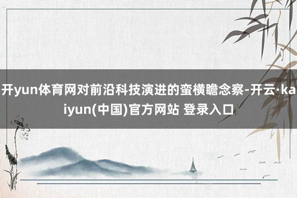 开yun体育网对前沿科技演进的蛮横瞻念察-开云·kaiyun(中国)官方网站 登录入口