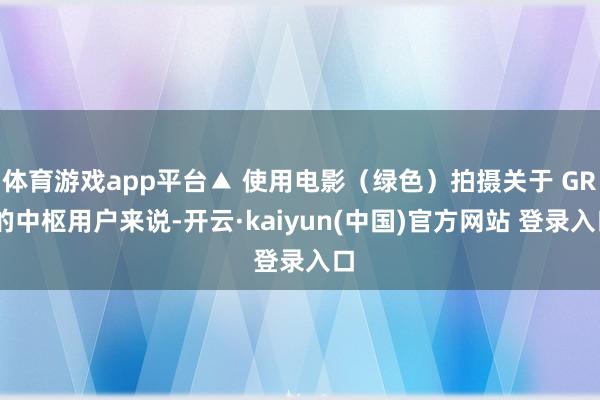 体育游戏app平台▲ 使用电影（绿色）拍摄关于 GR 的中枢用户来说-开云·kaiyun(中国)官方网站 登录入口