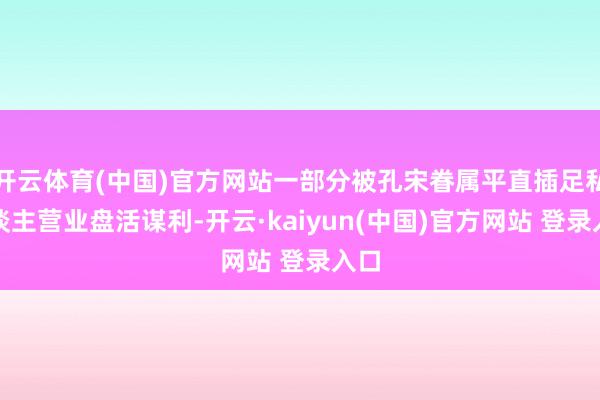 开云体育(中国)官方网站一部分被孔宋眷属平直插足私东谈主营业盘活谋利-开云·kaiyun(中国)官方网站 登录入口