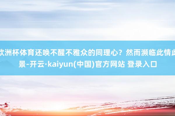 欧洲杯体育还唤不醒不雅众的同理心？然而濒临此情此景-开云·kaiyun(中国)官方网站 登录入口