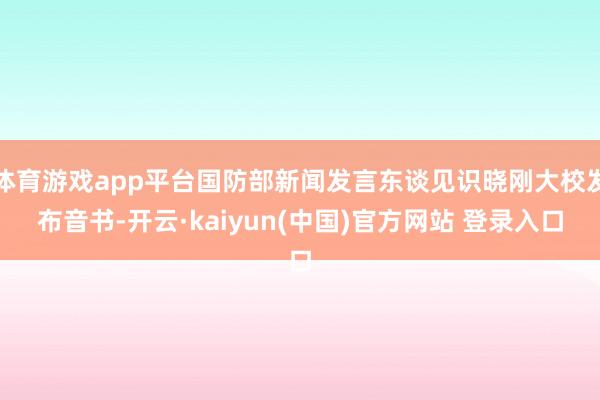 体育游戏app平台国防部新闻发言东谈见识晓刚大校发布音书-开云·kaiyun(中国)官方网站 登录入口