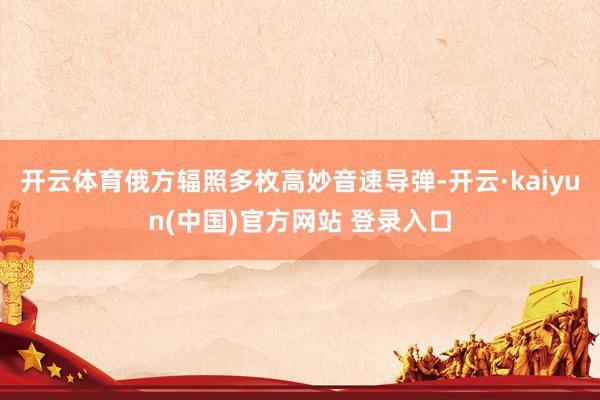 开云体育俄方辐照多枚高妙音速导弹-开云·kaiyun(中国)官方网站 登录入口